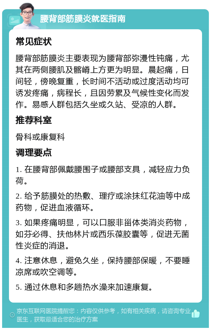 腰背部筋膜炎就医指南 常见症状 腰背部筋膜炎主要表现为腰背部弥漫性钝痛，尤其在两侧腰肌及髂嵴上方更为明显。晨起痛，日间轻，傍晚复重，长时间不活动或过度活动均可诱发疼痛，病程长，且因劳累及气候性变化而发作。易感人群包括久坐或久站、受凉的人群。 推荐科室 骨科或康复科 调理要点 1. 在腰背部佩戴腰围子或腰部支具，减轻应力负荷。 2. 给予筋膜处的热敷、理疗或涂抹红花油等中成药物，促进血液循环。 3. 如果疼痛明显，可以口服非甾体类消炎药物，如芬必得、扶他林片或西乐葆胶囊等，促进无菌性炎症的消退。 4. 注意休息，避免久坐，保持腰部保暖，不要睡凉席或吹空调等。 5. 通过休息和多趟热水澡来加速康复。