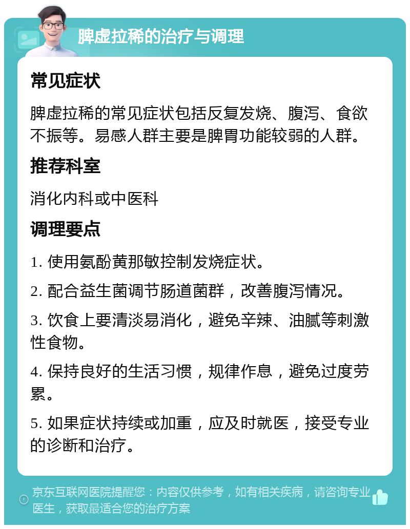 脾虚拉稀的治疗与调理 常见症状 脾虚拉稀的常见症状包括反复发烧、腹泻、食欲不振等。易感人群主要是脾胃功能较弱的人群。 推荐科室 消化内科或中医科 调理要点 1. 使用氨酚黄那敏控制发烧症状。 2. 配合益生菌调节肠道菌群，改善腹泻情况。 3. 饮食上要清淡易消化，避免辛辣、油腻等刺激性食物。 4. 保持良好的生活习惯，规律作息，避免过度劳累。 5. 如果症状持续或加重，应及时就医，接受专业的诊断和治疗。