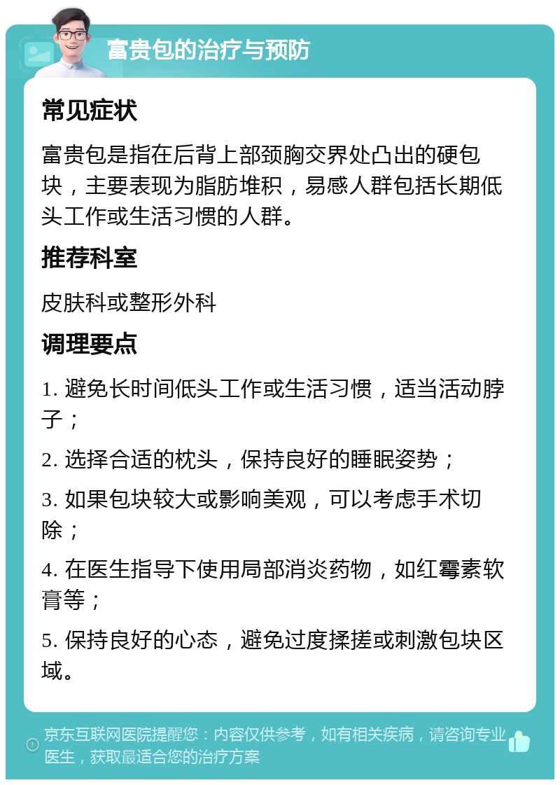 富贵包的治疗与预防 常见症状 富贵包是指在后背上部颈胸交界处凸出的硬包块，主要表现为脂肪堆积，易感人群包括长期低头工作或生活习惯的人群。 推荐科室 皮肤科或整形外科 调理要点 1. 避免长时间低头工作或生活习惯，适当活动脖子； 2. 选择合适的枕头，保持良好的睡眠姿势； 3. 如果包块较大或影响美观，可以考虑手术切除； 4. 在医生指导下使用局部消炎药物，如红霉素软膏等； 5. 保持良好的心态，避免过度揉搓或刺激包块区域。