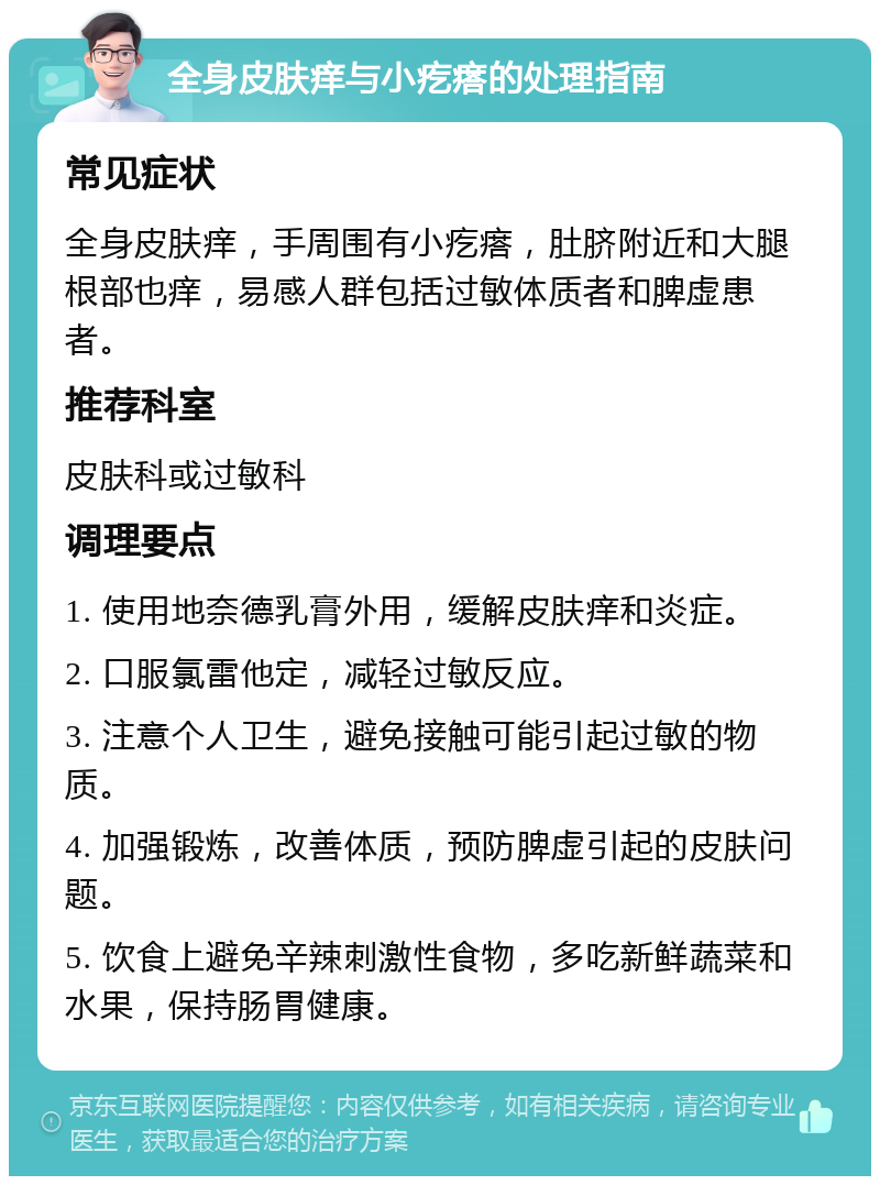 全身皮肤痒与小疙瘩的处理指南 常见症状 全身皮肤痒，手周围有小疙瘩，肚脐附近和大腿根部也痒，易感人群包括过敏体质者和脾虚患者。 推荐科室 皮肤科或过敏科 调理要点 1. 使用地奈德乳膏外用，缓解皮肤痒和炎症。 2. 口服氯雷他定，减轻过敏反应。 3. 注意个人卫生，避免接触可能引起过敏的物质。 4. 加强锻炼，改善体质，预防脾虚引起的皮肤问题。 5. 饮食上避免辛辣刺激性食物，多吃新鲜蔬菜和水果，保持肠胃健康。