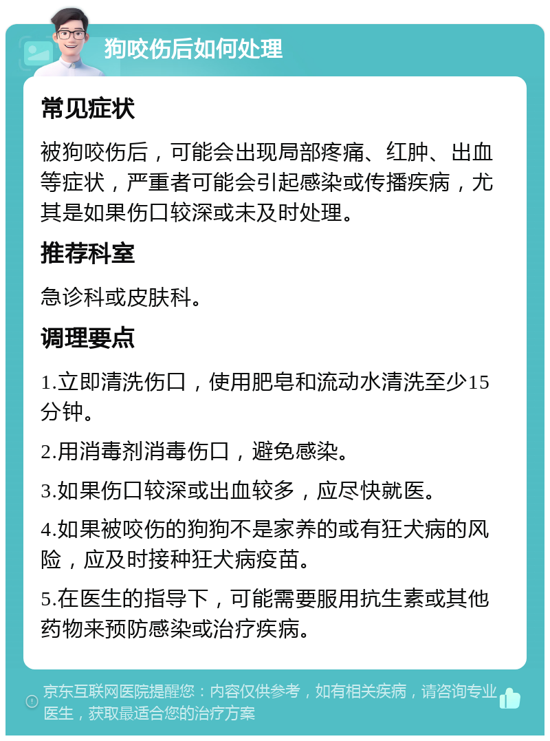 狗咬伤后如何处理 常见症状 被狗咬伤后，可能会出现局部疼痛、红肿、出血等症状，严重者可能会引起感染或传播疾病，尤其是如果伤口较深或未及时处理。 推荐科室 急诊科或皮肤科。 调理要点 1.立即清洗伤口，使用肥皂和流动水清洗至少15分钟。 2.用消毒剂消毒伤口，避免感染。 3.如果伤口较深或出血较多，应尽快就医。 4.如果被咬伤的狗狗不是家养的或有狂犬病的风险，应及时接种狂犬病疫苗。 5.在医生的指导下，可能需要服用抗生素或其他药物来预防感染或治疗疾病。