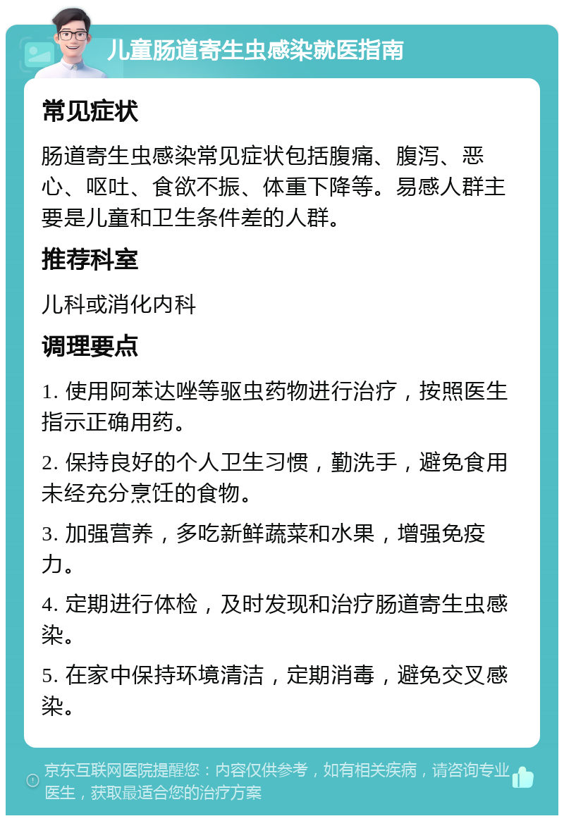 儿童肠道寄生虫感染就医指南 常见症状 肠道寄生虫感染常见症状包括腹痛、腹泻、恶心、呕吐、食欲不振、体重下降等。易感人群主要是儿童和卫生条件差的人群。 推荐科室 儿科或消化内科 调理要点 1. 使用阿苯达唑等驱虫药物进行治疗，按照医生指示正确用药。 2. 保持良好的个人卫生习惯，勤洗手，避免食用未经充分烹饪的食物。 3. 加强营养，多吃新鲜蔬菜和水果，增强免疫力。 4. 定期进行体检，及时发现和治疗肠道寄生虫感染。 5. 在家中保持环境清洁，定期消毒，避免交叉感染。