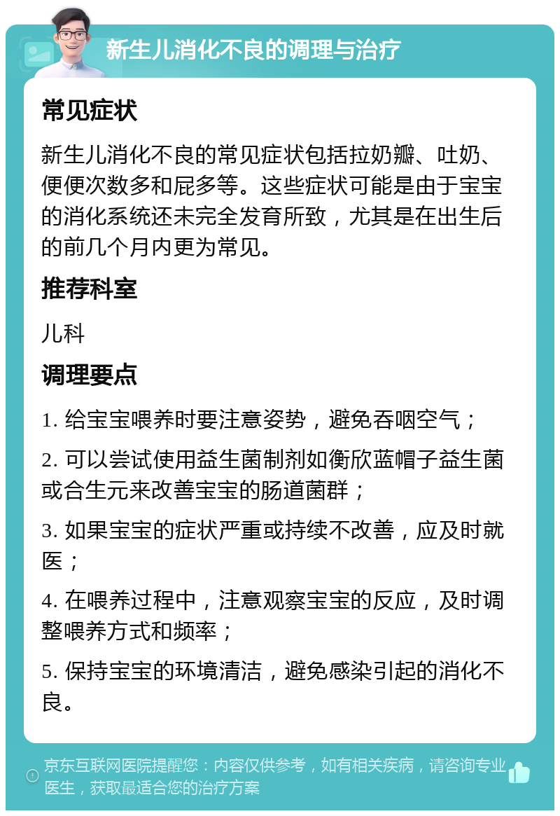 新生儿消化不良的调理与治疗 常见症状 新生儿消化不良的常见症状包括拉奶瓣、吐奶、便便次数多和屁多等。这些症状可能是由于宝宝的消化系统还未完全发育所致，尤其是在出生后的前几个月内更为常见。 推荐科室 儿科 调理要点 1. 给宝宝喂养时要注意姿势，避免吞咽空气； 2. 可以尝试使用益生菌制剂如衡欣蓝帽子益生菌或合生元来改善宝宝的肠道菌群； 3. 如果宝宝的症状严重或持续不改善，应及时就医； 4. 在喂养过程中，注意观察宝宝的反应，及时调整喂养方式和频率； 5. 保持宝宝的环境清洁，避免感染引起的消化不良。