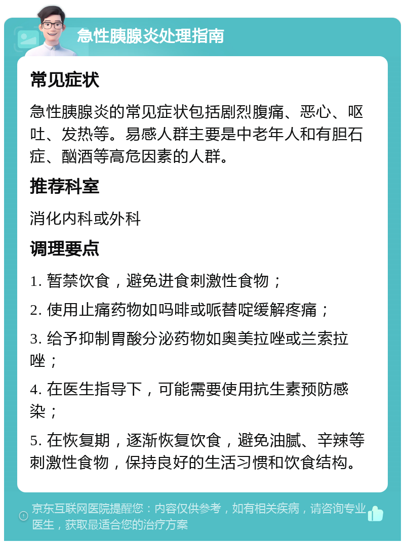 急性胰腺炎处理指南 常见症状 急性胰腺炎的常见症状包括剧烈腹痛、恶心、呕吐、发热等。易感人群主要是中老年人和有胆石症、酗酒等高危因素的人群。 推荐科室 消化内科或外科 调理要点 1. 暂禁饮食，避免进食刺激性食物； 2. 使用止痛药物如吗啡或哌替啶缓解疼痛； 3. 给予抑制胃酸分泌药物如奥美拉唑或兰索拉唑； 4. 在医生指导下，可能需要使用抗生素预防感染； 5. 在恢复期，逐渐恢复饮食，避免油腻、辛辣等刺激性食物，保持良好的生活习惯和饮食结构。