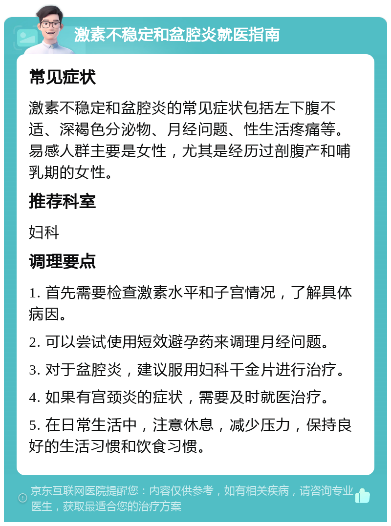 激素不稳定和盆腔炎就医指南 常见症状 激素不稳定和盆腔炎的常见症状包括左下腹不适、深褐色分泌物、月经问题、性生活疼痛等。易感人群主要是女性，尤其是经历过剖腹产和哺乳期的女性。 推荐科室 妇科 调理要点 1. 首先需要检查激素水平和子宫情况，了解具体病因。 2. 可以尝试使用短效避孕药来调理月经问题。 3. 对于盆腔炎，建议服用妇科千金片进行治疗。 4. 如果有宫颈炎的症状，需要及时就医治疗。 5. 在日常生活中，注意休息，减少压力，保持良好的生活习惯和饮食习惯。