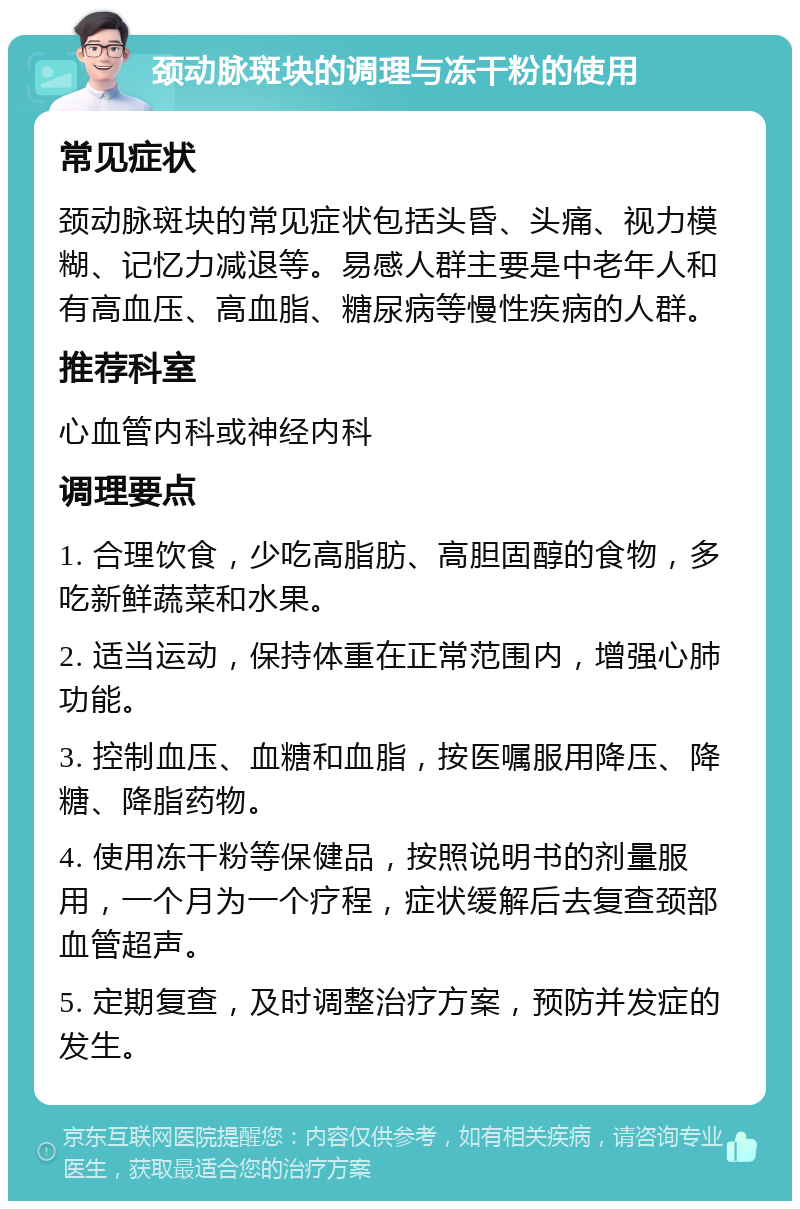 颈动脉斑块的调理与冻干粉的使用 常见症状 颈动脉斑块的常见症状包括头昏、头痛、视力模糊、记忆力减退等。易感人群主要是中老年人和有高血压、高血脂、糖尿病等慢性疾病的人群。 推荐科室 心血管内科或神经内科 调理要点 1. 合理饮食，少吃高脂肪、高胆固醇的食物，多吃新鲜蔬菜和水果。 2. 适当运动，保持体重在正常范围内，增强心肺功能。 3. 控制血压、血糖和血脂，按医嘱服用降压、降糖、降脂药物。 4. 使用冻干粉等保健品，按照说明书的剂量服用，一个月为一个疗程，症状缓解后去复查颈部血管超声。 5. 定期复查，及时调整治疗方案，预防并发症的发生。