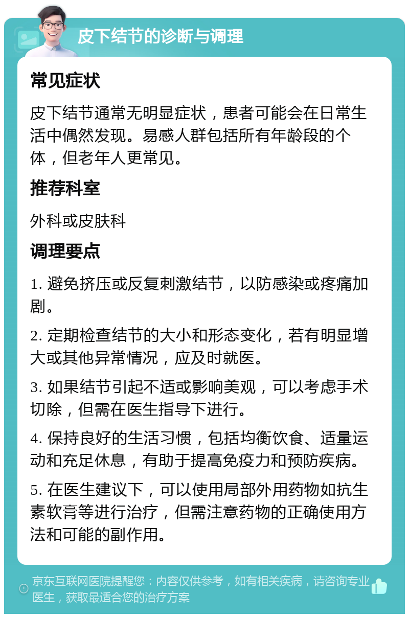 皮下结节的诊断与调理 常见症状 皮下结节通常无明显症状，患者可能会在日常生活中偶然发现。易感人群包括所有年龄段的个体，但老年人更常见。 推荐科室 外科或皮肤科 调理要点 1. 避免挤压或反复刺激结节，以防感染或疼痛加剧。 2. 定期检查结节的大小和形态变化，若有明显增大或其他异常情况，应及时就医。 3. 如果结节引起不适或影响美观，可以考虑手术切除，但需在医生指导下进行。 4. 保持良好的生活习惯，包括均衡饮食、适量运动和充足休息，有助于提高免疫力和预防疾病。 5. 在医生建议下，可以使用局部外用药物如抗生素软膏等进行治疗，但需注意药物的正确使用方法和可能的副作用。