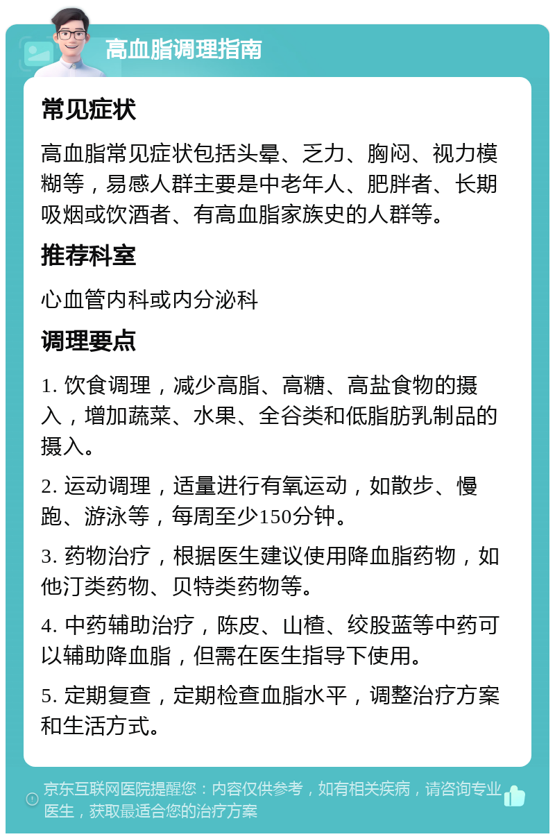 高血脂调理指南 常见症状 高血脂常见症状包括头晕、乏力、胸闷、视力模糊等，易感人群主要是中老年人、肥胖者、长期吸烟或饮酒者、有高血脂家族史的人群等。 推荐科室 心血管内科或内分泌科 调理要点 1. 饮食调理，减少高脂、高糖、高盐食物的摄入，增加蔬菜、水果、全谷类和低脂肪乳制品的摄入。 2. 运动调理，适量进行有氧运动，如散步、慢跑、游泳等，每周至少150分钟。 3. 药物治疗，根据医生建议使用降血脂药物，如他汀类药物、贝特类药物等。 4. 中药辅助治疗，陈皮、山楂、绞股蓝等中药可以辅助降血脂，但需在医生指导下使用。 5. 定期复查，定期检查血脂水平，调整治疗方案和生活方式。