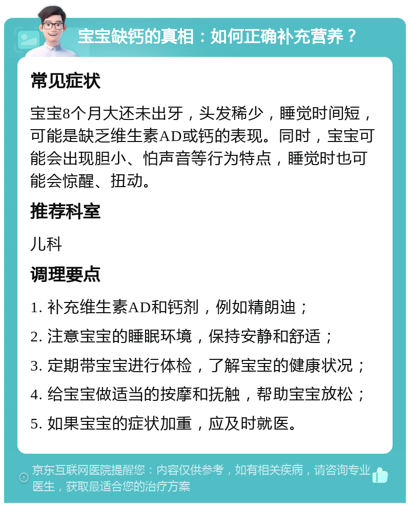 宝宝缺钙的真相：如何正确补充营养？ 常见症状 宝宝8个月大还未出牙，头发稀少，睡觉时间短，可能是缺乏维生素AD或钙的表现。同时，宝宝可能会出现胆小、怕声音等行为特点，睡觉时也可能会惊醒、扭动。 推荐科室 儿科 调理要点 1. 补充维生素AD和钙剂，例如精朗迪； 2. 注意宝宝的睡眠环境，保持安静和舒适； 3. 定期带宝宝进行体检，了解宝宝的健康状况； 4. 给宝宝做适当的按摩和抚触，帮助宝宝放松； 5. 如果宝宝的症状加重，应及时就医。