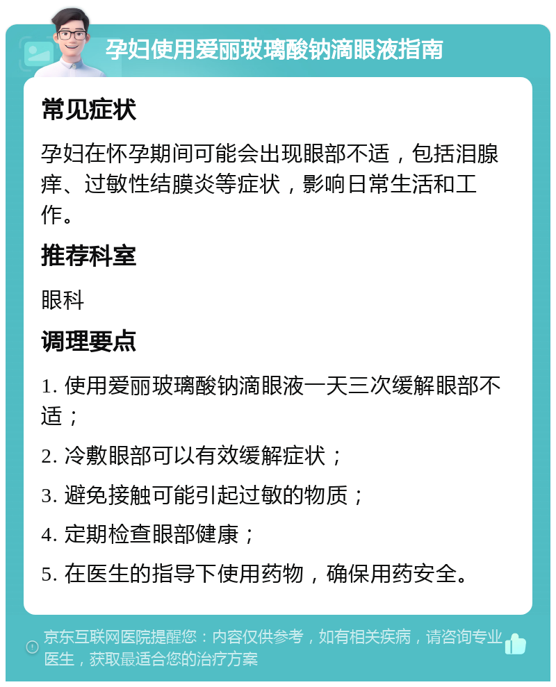 孕妇使用爱丽玻璃酸钠滴眼液指南 常见症状 孕妇在怀孕期间可能会出现眼部不适，包括泪腺痒、过敏性结膜炎等症状，影响日常生活和工作。 推荐科室 眼科 调理要点 1. 使用爱丽玻璃酸钠滴眼液一天三次缓解眼部不适； 2. 冷敷眼部可以有效缓解症状； 3. 避免接触可能引起过敏的物质； 4. 定期检查眼部健康； 5. 在医生的指导下使用药物，确保用药安全。