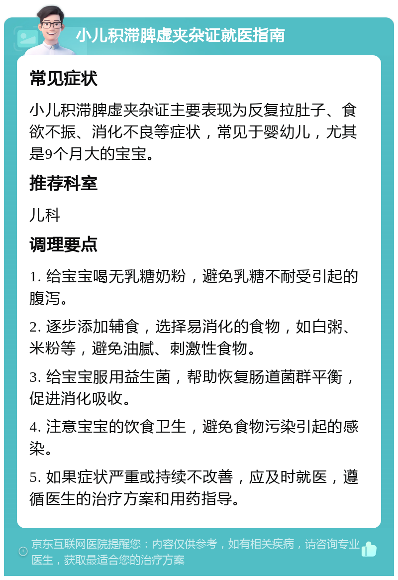 小儿积滞脾虚夹杂证就医指南 常见症状 小儿积滞脾虚夹杂证主要表现为反复拉肚子、食欲不振、消化不良等症状，常见于婴幼儿，尤其是9个月大的宝宝。 推荐科室 儿科 调理要点 1. 给宝宝喝无乳糖奶粉，避免乳糖不耐受引起的腹泻。 2. 逐步添加辅食，选择易消化的食物，如白粥、米粉等，避免油腻、刺激性食物。 3. 给宝宝服用益生菌，帮助恢复肠道菌群平衡，促进消化吸收。 4. 注意宝宝的饮食卫生，避免食物污染引起的感染。 5. 如果症状严重或持续不改善，应及时就医，遵循医生的治疗方案和用药指导。