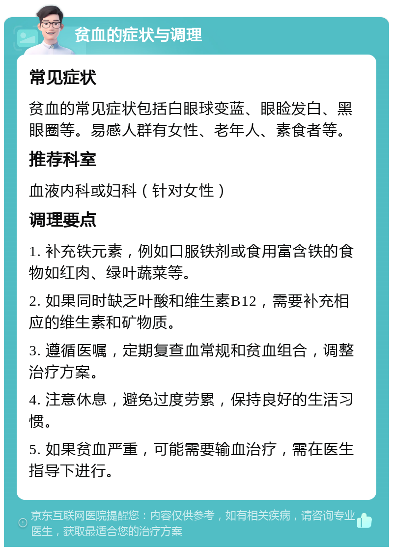 贫血的症状与调理 常见症状 贫血的常见症状包括白眼球变蓝、眼睑发白、黑眼圈等。易感人群有女性、老年人、素食者等。 推荐科室 血液内科或妇科（针对女性） 调理要点 1. 补充铁元素，例如口服铁剂或食用富含铁的食物如红肉、绿叶蔬菜等。 2. 如果同时缺乏叶酸和维生素B12，需要补充相应的维生素和矿物质。 3. 遵循医嘱，定期复查血常规和贫血组合，调整治疗方案。 4. 注意休息，避免过度劳累，保持良好的生活习惯。 5. 如果贫血严重，可能需要输血治疗，需在医生指导下进行。