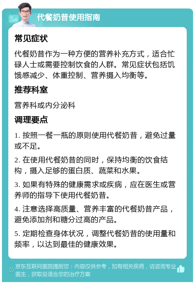 代餐奶昔使用指南 常见症状 代餐奶昔作为一种方便的营养补充方式，适合忙碌人士或需要控制饮食的人群。常见症状包括饥饿感减少、体重控制、营养摄入均衡等。 推荐科室 营养科或内分泌科 调理要点 1. 按照一餐一瓶的原则使用代餐奶昔，避免过量或不足。 2. 在使用代餐奶昔的同时，保持均衡的饮食结构，摄入足够的蛋白质、蔬菜和水果。 3. 如果有特殊的健康需求或疾病，应在医生或营养师的指导下使用代餐奶昔。 4. 注意选择高质量、营养丰富的代餐奶昔产品，避免添加剂和糖分过高的产品。 5. 定期检查身体状况，调整代餐奶昔的使用量和频率，以达到最佳的健康效果。