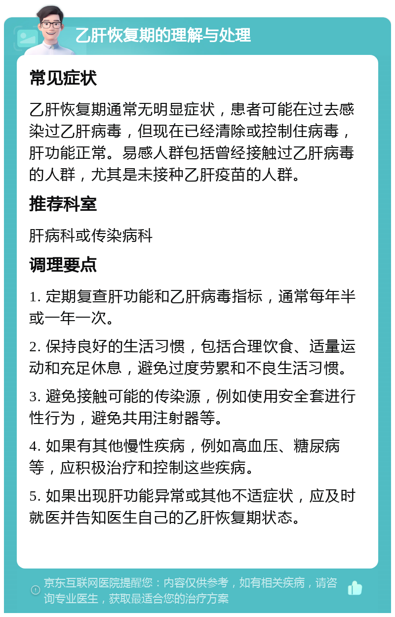 乙肝恢复期的理解与处理 常见症状 乙肝恢复期通常无明显症状，患者可能在过去感染过乙肝病毒，但现在已经清除或控制住病毒，肝功能正常。易感人群包括曾经接触过乙肝病毒的人群，尤其是未接种乙肝疫苗的人群。 推荐科室 肝病科或传染病科 调理要点 1. 定期复查肝功能和乙肝病毒指标，通常每年半或一年一次。 2. 保持良好的生活习惯，包括合理饮食、适量运动和充足休息，避免过度劳累和不良生活习惯。 3. 避免接触可能的传染源，例如使用安全套进行性行为，避免共用注射器等。 4. 如果有其他慢性疾病，例如高血压、糖尿病等，应积极治疗和控制这些疾病。 5. 如果出现肝功能异常或其他不适症状，应及时就医并告知医生自己的乙肝恢复期状态。