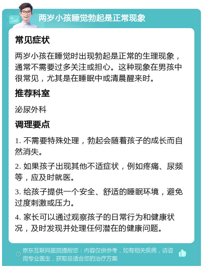 两岁小孩睡觉勃起是正常现象 常见症状 两岁小孩在睡觉时出现勃起是正常的生理现象，通常不需要过多关注或担心。这种现象在男孩中很常见，尤其是在睡眠中或清晨醒来时。 推荐科室 泌尿外科 调理要点 1. 不需要特殊处理，勃起会随着孩子的成长而自然消失。 2. 如果孩子出现其他不适症状，例如疼痛、尿频等，应及时就医。 3. 给孩子提供一个安全、舒适的睡眠环境，避免过度刺激或压力。 4. 家长可以通过观察孩子的日常行为和健康状况，及时发现并处理任何潜在的健康问题。