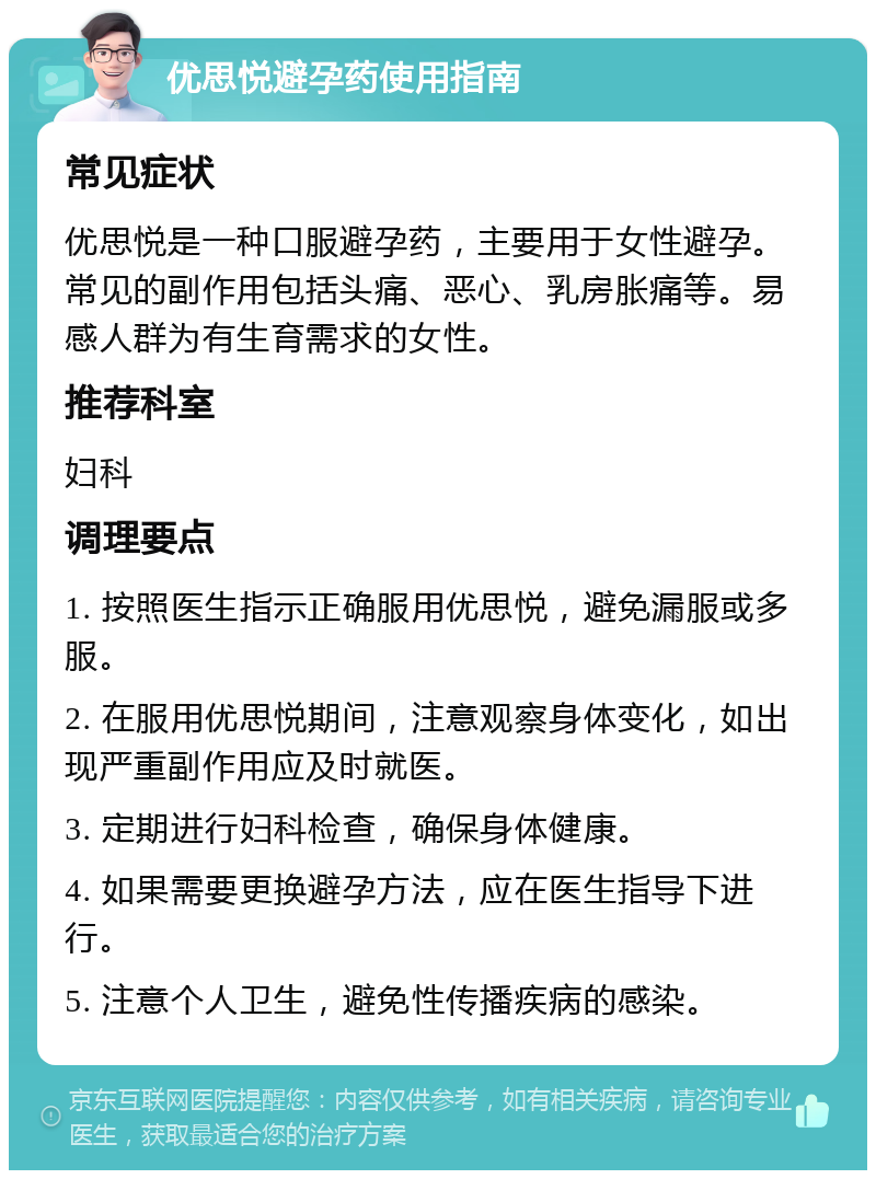 优思悦避孕药使用指南 常见症状 优思悦是一种口服避孕药，主要用于女性避孕。常见的副作用包括头痛、恶心、乳房胀痛等。易感人群为有生育需求的女性。 推荐科室 妇科 调理要点 1. 按照医生指示正确服用优思悦，避免漏服或多服。 2. 在服用优思悦期间，注意观察身体变化，如出现严重副作用应及时就医。 3. 定期进行妇科检查，确保身体健康。 4. 如果需要更换避孕方法，应在医生指导下进行。 5. 注意个人卫生，避免性传播疾病的感染。