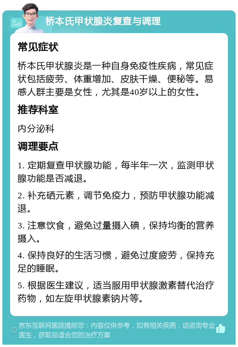 桥本氏甲状腺炎复查与调理 常见症状 桥本氏甲状腺炎是一种自身免疫性疾病，常见症状包括疲劳、体重增加、皮肤干燥、便秘等。易感人群主要是女性，尤其是40岁以上的女性。 推荐科室 内分泌科 调理要点 1. 定期复查甲状腺功能，每半年一次，监测甲状腺功能是否减退。 2. 补充硒元素，调节免疫力，预防甲状腺功能减退。 3. 注意饮食，避免过量摄入碘，保持均衡的营养摄入。 4. 保持良好的生活习惯，避免过度疲劳，保持充足的睡眠。 5. 根据医生建议，适当服用甲状腺激素替代治疗药物，如左旋甲状腺素钠片等。