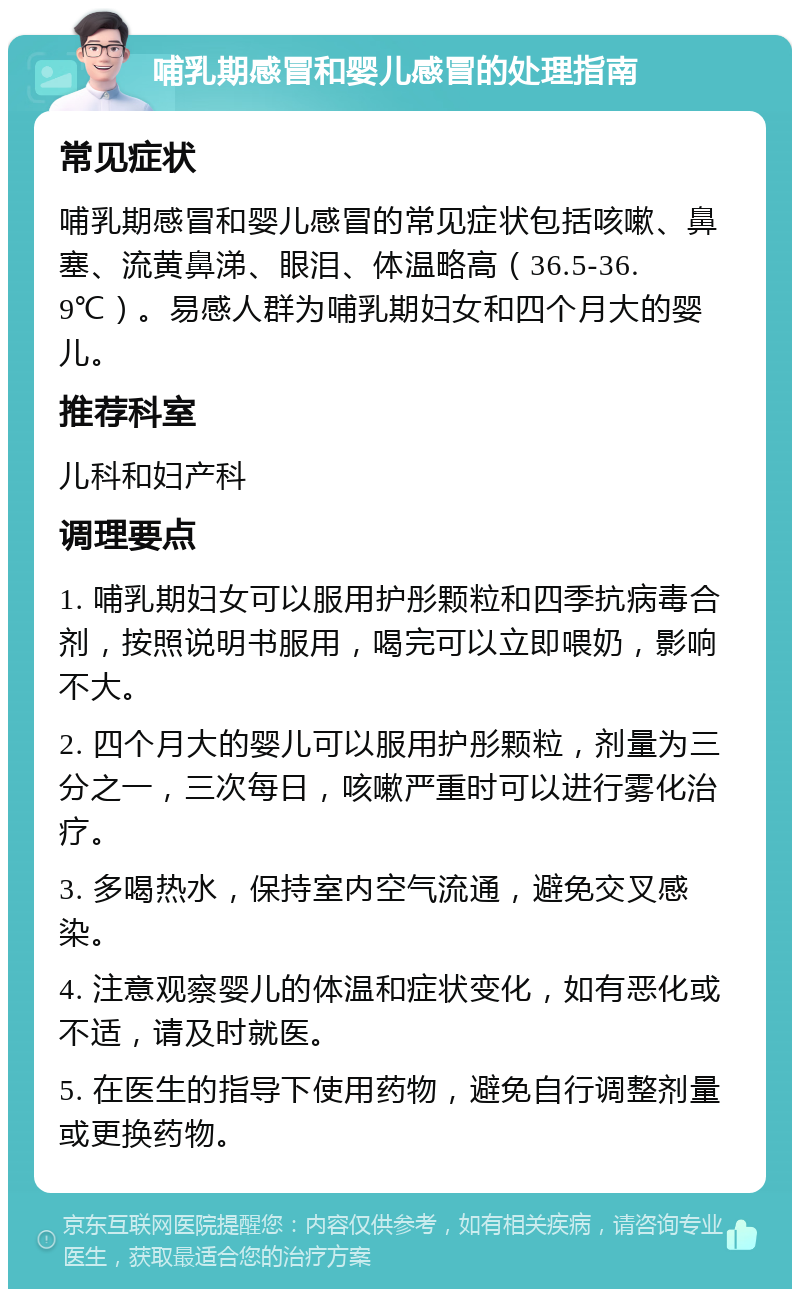 哺乳期感冒和婴儿感冒的处理指南 常见症状 哺乳期感冒和婴儿感冒的常见症状包括咳嗽、鼻塞、流黄鼻涕、眼泪、体温略高（36.5-36.9℃）。易感人群为哺乳期妇女和四个月大的婴儿。 推荐科室 儿科和妇产科 调理要点 1. 哺乳期妇女可以服用护彤颗粒和四季抗病毒合剂，按照说明书服用，喝完可以立即喂奶，影响不大。 2. 四个月大的婴儿可以服用护彤颗粒，剂量为三分之一，三次每日，咳嗽严重时可以进行雾化治疗。 3. 多喝热水，保持室内空气流通，避免交叉感染。 4. 注意观察婴儿的体温和症状变化，如有恶化或不适，请及时就医。 5. 在医生的指导下使用药物，避免自行调整剂量或更换药物。