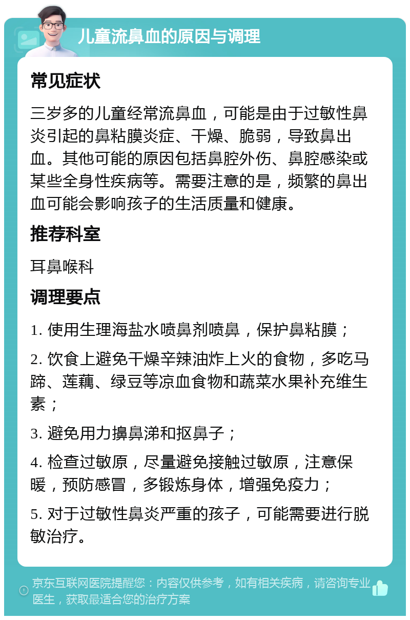 儿童流鼻血的原因与调理 常见症状 三岁多的儿童经常流鼻血，可能是由于过敏性鼻炎引起的鼻粘膜炎症、干燥、脆弱，导致鼻出血。其他可能的原因包括鼻腔外伤、鼻腔感染或某些全身性疾病等。需要注意的是，频繁的鼻出血可能会影响孩子的生活质量和健康。 推荐科室 耳鼻喉科 调理要点 1. 使用生理海盐水喷鼻剂喷鼻，保护鼻粘膜； 2. 饮食上避免干燥辛辣油炸上火的食物，多吃马蹄、莲藕、绿豆等凉血食物和蔬菜水果补充维生素； 3. 避免用力擤鼻涕和抠鼻子； 4. 检查过敏原，尽量避免接触过敏原，注意保暖，预防感冒，多锻炼身体，增强免疫力； 5. 对于过敏性鼻炎严重的孩子，可能需要进行脱敏治疗。