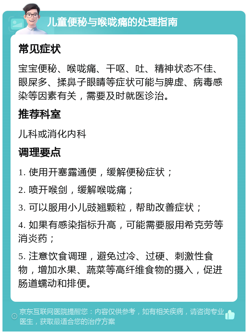 儿童便秘与喉咙痛的处理指南 常见症状 宝宝便秘、喉咙痛、干呕、吐、精神状态不佳、眼屎多、揉鼻子眼睛等症状可能与脾虚、病毒感染等因素有关，需要及时就医诊治。 推荐科室 儿科或消化内科 调理要点 1. 使用开塞露通便，缓解便秘症状； 2. 喷开喉剑，缓解喉咙痛； 3. 可以服用小儿豉翘颗粒，帮助改善症状； 4. 如果有感染指标升高，可能需要服用希克劳等消炎药； 5. 注意饮食调理，避免过冷、过硬、刺激性食物，增加水果、蔬菜等高纤维食物的摄入，促进肠道蠕动和排便。