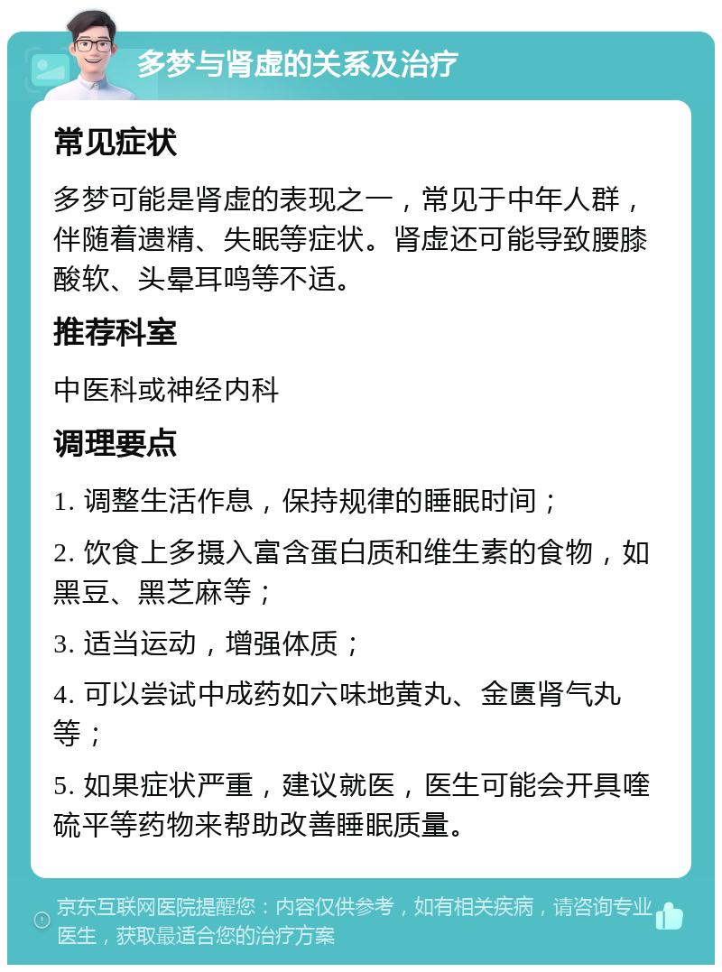 多梦与肾虚的关系及治疗 常见症状 多梦可能是肾虚的表现之一，常见于中年人群，伴随着遗精、失眠等症状。肾虚还可能导致腰膝酸软、头晕耳鸣等不适。 推荐科室 中医科或神经内科 调理要点 1. 调整生活作息，保持规律的睡眠时间； 2. 饮食上多摄入富含蛋白质和维生素的食物，如黑豆、黑芝麻等； 3. 适当运动，增强体质； 4. 可以尝试中成药如六味地黄丸、金匮肾气丸等； 5. 如果症状严重，建议就医，医生可能会开具喹硫平等药物来帮助改善睡眠质量。