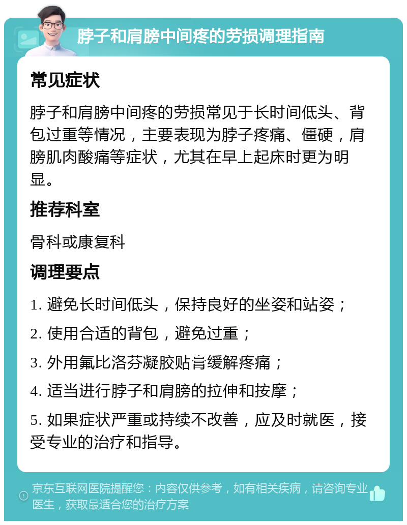 脖子和肩膀中间疼的劳损调理指南 常见症状 脖子和肩膀中间疼的劳损常见于长时间低头、背包过重等情况，主要表现为脖子疼痛、僵硬，肩膀肌肉酸痛等症状，尤其在早上起床时更为明显。 推荐科室 骨科或康复科 调理要点 1. 避免长时间低头，保持良好的坐姿和站姿； 2. 使用合适的背包，避免过重； 3. 外用氟比洛芬凝胶贴膏缓解疼痛； 4. 适当进行脖子和肩膀的拉伸和按摩； 5. 如果症状严重或持续不改善，应及时就医，接受专业的治疗和指导。