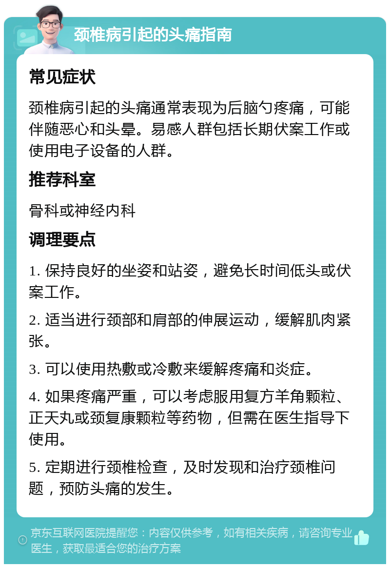 颈椎病引起的头痛指南 常见症状 颈椎病引起的头痛通常表现为后脑勺疼痛，可能伴随恶心和头晕。易感人群包括长期伏案工作或使用电子设备的人群。 推荐科室 骨科或神经内科 调理要点 1. 保持良好的坐姿和站姿，避免长时间低头或伏案工作。 2. 适当进行颈部和肩部的伸展运动，缓解肌肉紧张。 3. 可以使用热敷或冷敷来缓解疼痛和炎症。 4. 如果疼痛严重，可以考虑服用复方羊角颗粒、正天丸或颈复康颗粒等药物，但需在医生指导下使用。 5. 定期进行颈椎检查，及时发现和治疗颈椎问题，预防头痛的发生。