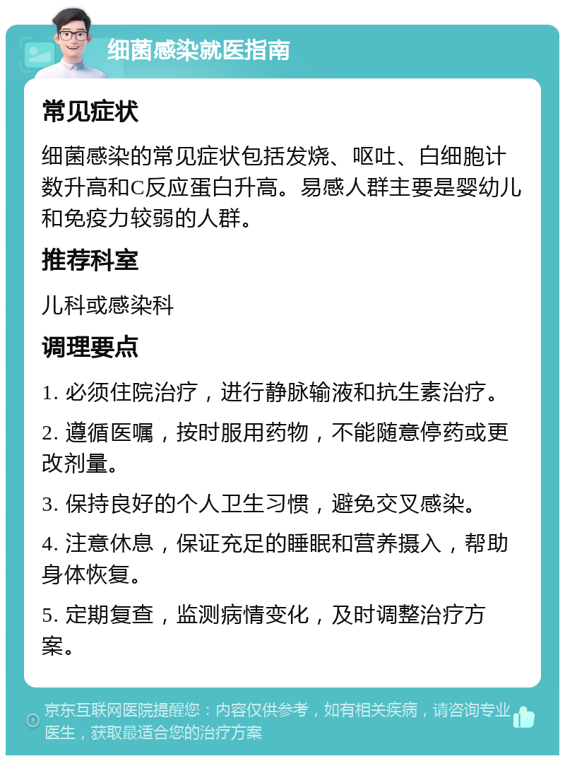 细菌感染就医指南 常见症状 细菌感染的常见症状包括发烧、呕吐、白细胞计数升高和C反应蛋白升高。易感人群主要是婴幼儿和免疫力较弱的人群。 推荐科室 儿科或感染科 调理要点 1. 必须住院治疗，进行静脉输液和抗生素治疗。 2. 遵循医嘱，按时服用药物，不能随意停药或更改剂量。 3. 保持良好的个人卫生习惯，避免交叉感染。 4. 注意休息，保证充足的睡眠和营养摄入，帮助身体恢复。 5. 定期复查，监测病情变化，及时调整治疗方案。