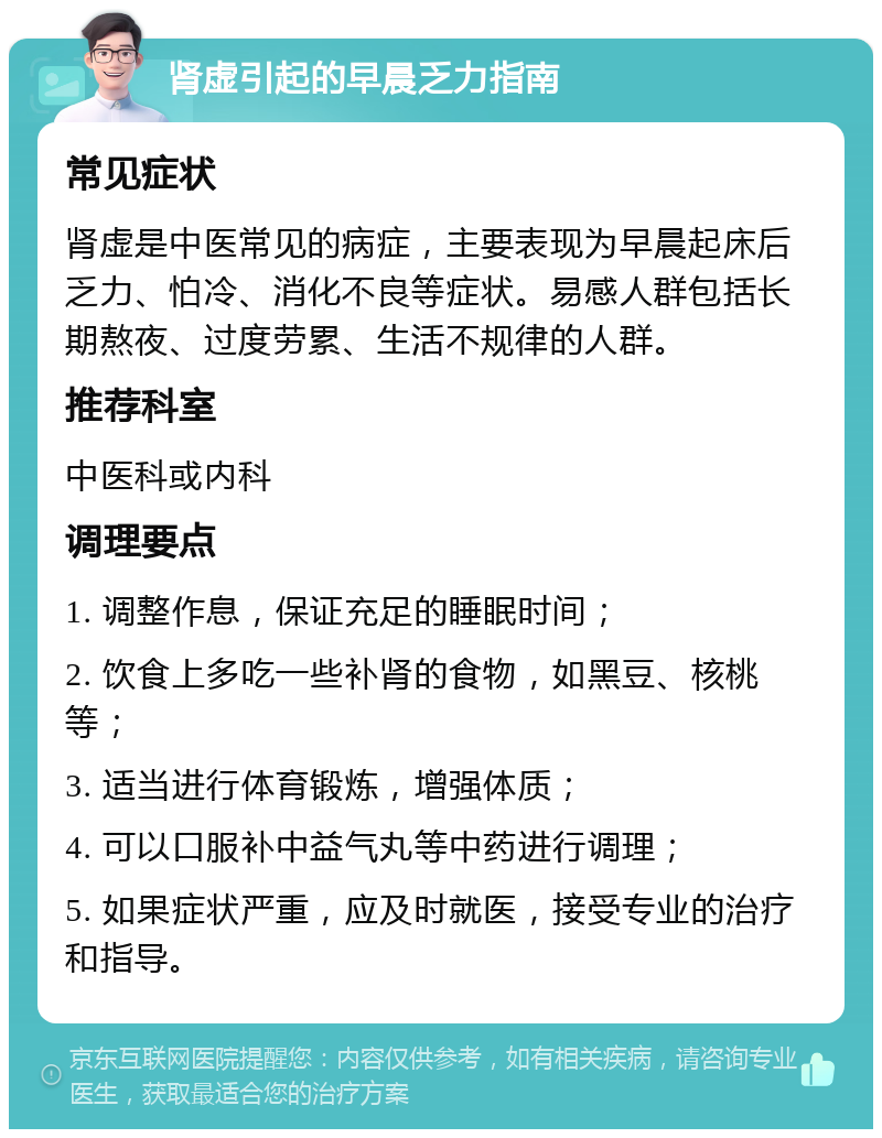 肾虚引起的早晨乏力指南 常见症状 肾虚是中医常见的病症，主要表现为早晨起床后乏力、怕冷、消化不良等症状。易感人群包括长期熬夜、过度劳累、生活不规律的人群。 推荐科室 中医科或内科 调理要点 1. 调整作息，保证充足的睡眠时间； 2. 饮食上多吃一些补肾的食物，如黑豆、核桃等； 3. 适当进行体育锻炼，增强体质； 4. 可以口服补中益气丸等中药进行调理； 5. 如果症状严重，应及时就医，接受专业的治疗和指导。