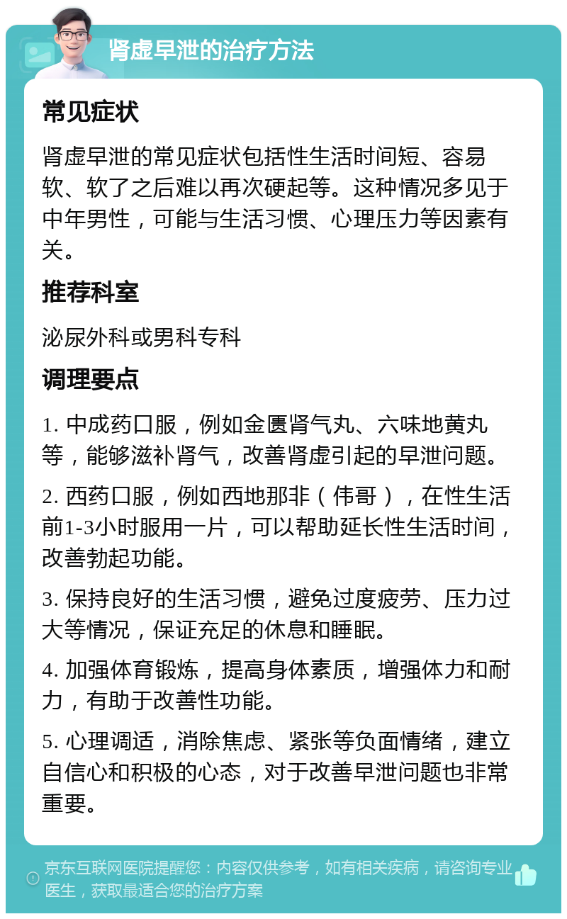 肾虚早泄的治疗方法 常见症状 肾虚早泄的常见症状包括性生活时间短、容易软、软了之后难以再次硬起等。这种情况多见于中年男性，可能与生活习惯、心理压力等因素有关。 推荐科室 泌尿外科或男科专科 调理要点 1. 中成药口服，例如金匮肾气丸、六味地黄丸等，能够滋补肾气，改善肾虚引起的早泄问题。 2. 西药口服，例如西地那非（伟哥），在性生活前1-3小时服用一片，可以帮助延长性生活时间，改善勃起功能。 3. 保持良好的生活习惯，避免过度疲劳、压力过大等情况，保证充足的休息和睡眠。 4. 加强体育锻炼，提高身体素质，增强体力和耐力，有助于改善性功能。 5. 心理调适，消除焦虑、紧张等负面情绪，建立自信心和积极的心态，对于改善早泄问题也非常重要。