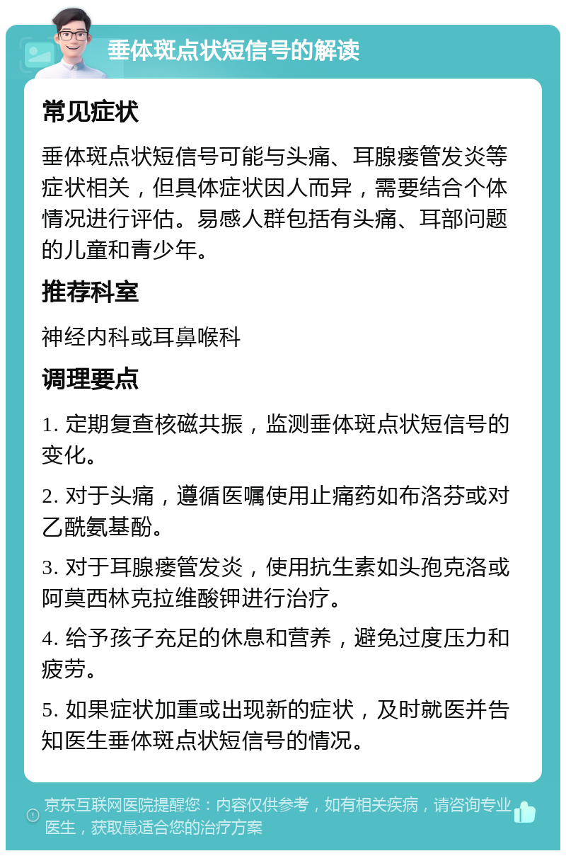 垂体斑点状短信号的解读 常见症状 垂体斑点状短信号可能与头痛、耳腺瘘管发炎等症状相关，但具体症状因人而异，需要结合个体情况进行评估。易感人群包括有头痛、耳部问题的儿童和青少年。 推荐科室 神经内科或耳鼻喉科 调理要点 1. 定期复查核磁共振，监测垂体斑点状短信号的变化。 2. 对于头痛，遵循医嘱使用止痛药如布洛芬或对乙酰氨基酚。 3. 对于耳腺瘘管发炎，使用抗生素如头孢克洛或阿莫西林克拉维酸钾进行治疗。 4. 给予孩子充足的休息和营养，避免过度压力和疲劳。 5. 如果症状加重或出现新的症状，及时就医并告知医生垂体斑点状短信号的情况。