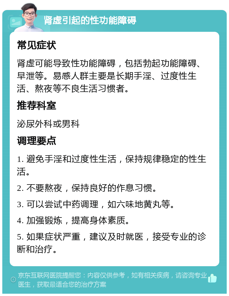 肾虚引起的性功能障碍 常见症状 肾虚可能导致性功能障碍，包括勃起功能障碍、早泄等。易感人群主要是长期手淫、过度性生活、熬夜等不良生活习惯者。 推荐科室 泌尿外科或男科 调理要点 1. 避免手淫和过度性生活，保持规律稳定的性生活。 2. 不要熬夜，保持良好的作息习惯。 3. 可以尝试中药调理，如六味地黄丸等。 4. 加强锻炼，提高身体素质。 5. 如果症状严重，建议及时就医，接受专业的诊断和治疗。