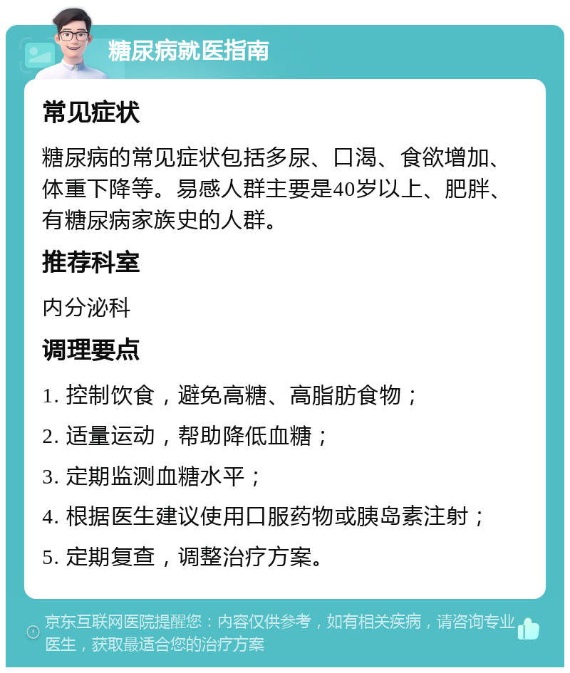 糖尿病就医指南 常见症状 糖尿病的常见症状包括多尿、口渴、食欲增加、体重下降等。易感人群主要是40岁以上、肥胖、有糖尿病家族史的人群。 推荐科室 内分泌科 调理要点 1. 控制饮食，避免高糖、高脂肪食物； 2. 适量运动，帮助降低血糖； 3. 定期监测血糖水平； 4. 根据医生建议使用口服药物或胰岛素注射； 5. 定期复查，调整治疗方案。