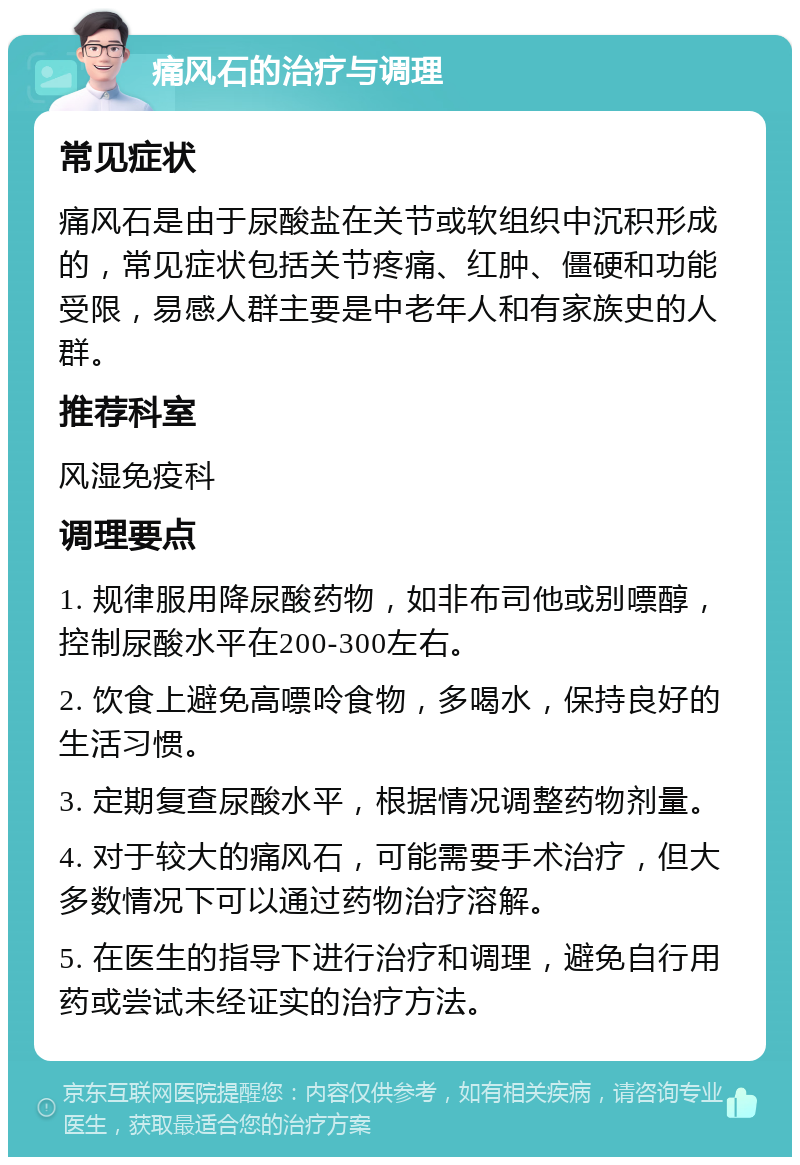 痛风石的治疗与调理 常见症状 痛风石是由于尿酸盐在关节或软组织中沉积形成的，常见症状包括关节疼痛、红肿、僵硬和功能受限，易感人群主要是中老年人和有家族史的人群。 推荐科室 风湿免疫科 调理要点 1. 规律服用降尿酸药物，如非布司他或别嘌醇，控制尿酸水平在200-300左右。 2. 饮食上避免高嘌呤食物，多喝水，保持良好的生活习惯。 3. 定期复查尿酸水平，根据情况调整药物剂量。 4. 对于较大的痛风石，可能需要手术治疗，但大多数情况下可以通过药物治疗溶解。 5. 在医生的指导下进行治疗和调理，避免自行用药或尝试未经证实的治疗方法。