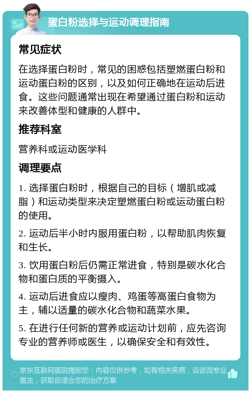 蛋白粉选择与运动调理指南 常见症状 在选择蛋白粉时，常见的困惑包括塑燃蛋白粉和运动蛋白粉的区别，以及如何正确地在运动后进食。这些问题通常出现在希望通过蛋白粉和运动来改善体型和健康的人群中。 推荐科室 营养科或运动医学科 调理要点 1. 选择蛋白粉时，根据自己的目标（增肌或减脂）和运动类型来决定塑燃蛋白粉或运动蛋白粉的使用。 2. 运动后半小时内服用蛋白粉，以帮助肌肉恢复和生长。 3. 饮用蛋白粉后仍需正常进食，特别是碳水化合物和蛋白质的平衡摄入。 4. 运动后进食应以瘦肉、鸡蛋等高蛋白食物为主，辅以适量的碳水化合物和蔬菜水果。 5. 在进行任何新的营养或运动计划前，应先咨询专业的营养师或医生，以确保安全和有效性。