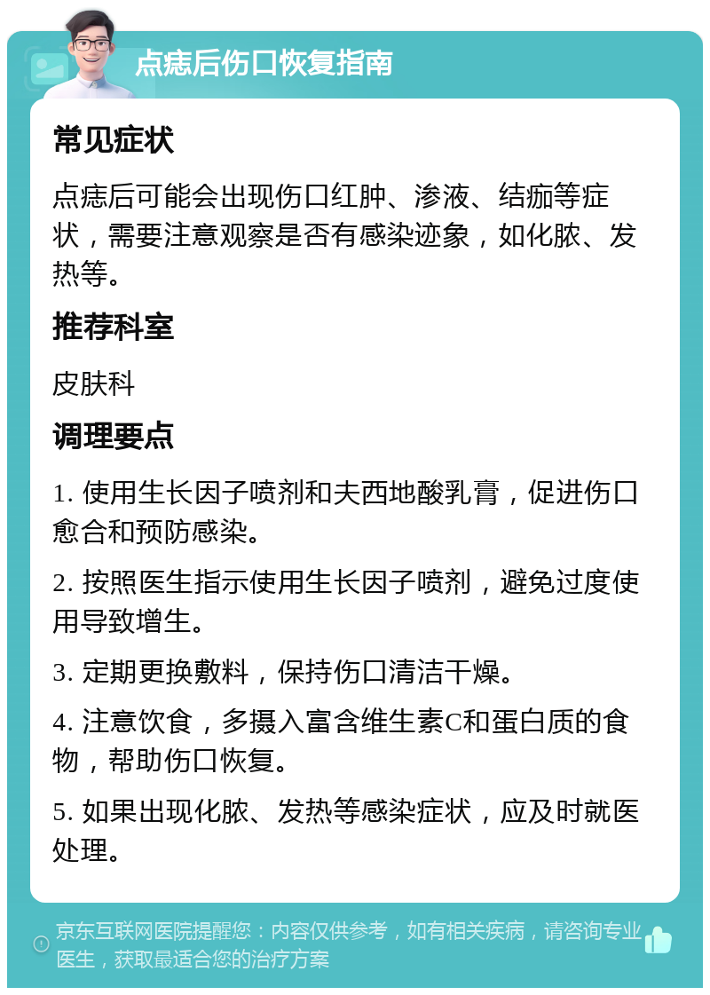 点痣后伤口恢复指南 常见症状 点痣后可能会出现伤口红肿、渗液、结痂等症状，需要注意观察是否有感染迹象，如化脓、发热等。 推荐科室 皮肤科 调理要点 1. 使用生长因子喷剂和夫西地酸乳膏，促进伤口愈合和预防感染。 2. 按照医生指示使用生长因子喷剂，避免过度使用导致增生。 3. 定期更换敷料，保持伤口清洁干燥。 4. 注意饮食，多摄入富含维生素C和蛋白质的食物，帮助伤口恢复。 5. 如果出现化脓、发热等感染症状，应及时就医处理。