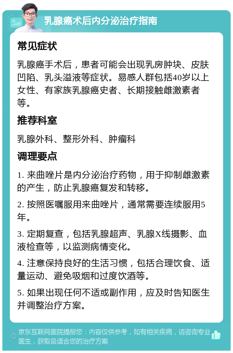 乳腺癌术后内分泌治疗指南 常见症状 乳腺癌手术后，患者可能会出现乳房肿块、皮肤凹陷、乳头溢液等症状。易感人群包括40岁以上女性、有家族乳腺癌史者、长期接触雌激素者等。 推荐科室 乳腺外科、整形外科、肿瘤科 调理要点 1. 来曲唑片是内分泌治疗药物，用于抑制雌激素的产生，防止乳腺癌复发和转移。 2. 按照医嘱服用来曲唑片，通常需要连续服用5年。 3. 定期复查，包括乳腺超声、乳腺X线摄影、血液检查等，以监测病情变化。 4. 注意保持良好的生活习惯，包括合理饮食、适量运动、避免吸烟和过度饮酒等。 5. 如果出现任何不适或副作用，应及时告知医生并调整治疗方案。