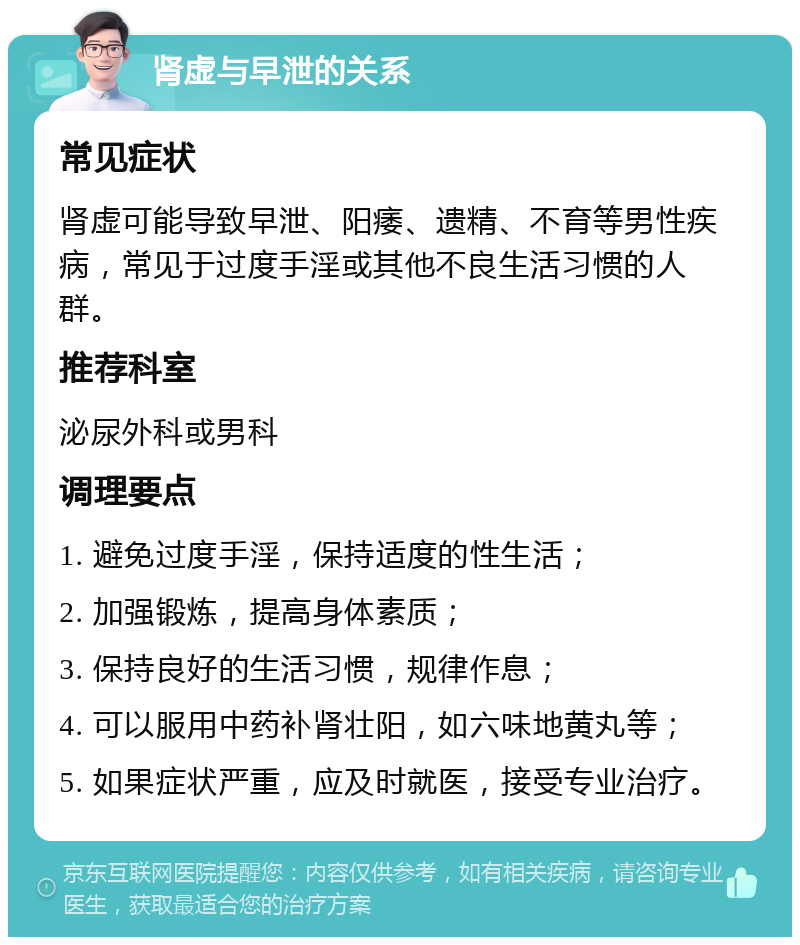 肾虚与早泄的关系 常见症状 肾虚可能导致早泄、阳痿、遗精、不育等男性疾病，常见于过度手淫或其他不良生活习惯的人群。 推荐科室 泌尿外科或男科 调理要点 1. 避免过度手淫，保持适度的性生活； 2. 加强锻炼，提高身体素质； 3. 保持良好的生活习惯，规律作息； 4. 可以服用中药补肾壮阳，如六味地黄丸等； 5. 如果症状严重，应及时就医，接受专业治疗。