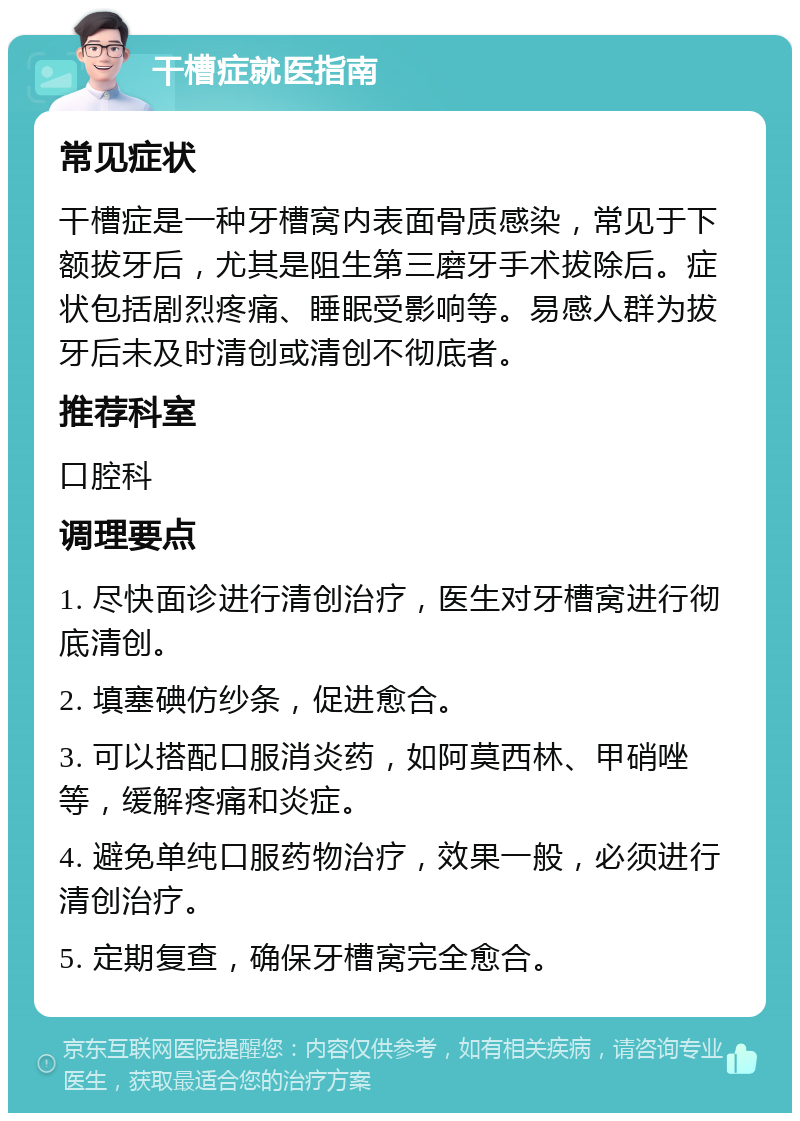 干槽症就医指南 常见症状 干槽症是一种牙槽窝内表面骨质感染，常见于下额拔牙后，尤其是阻生第三磨牙手术拔除后。症状包括剧烈疼痛、睡眠受影响等。易感人群为拔牙后未及时清创或清创不彻底者。 推荐科室 口腔科 调理要点 1. 尽快面诊进行清创治疗，医生对牙槽窝进行彻底清创。 2. 填塞碘仿纱条，促进愈合。 3. 可以搭配口服消炎药，如阿莫西林、甲硝唑等，缓解疼痛和炎症。 4. 避免单纯口服药物治疗，效果一般，必须进行清创治疗。 5. 定期复查，确保牙槽窝完全愈合。