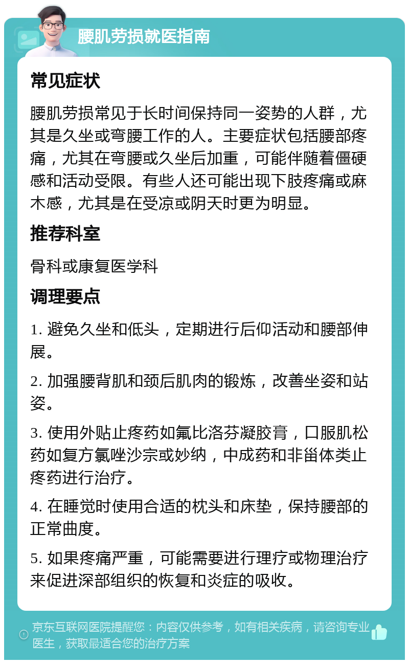 腰肌劳损就医指南 常见症状 腰肌劳损常见于长时间保持同一姿势的人群，尤其是久坐或弯腰工作的人。主要症状包括腰部疼痛，尤其在弯腰或久坐后加重，可能伴随着僵硬感和活动受限。有些人还可能出现下肢疼痛或麻木感，尤其是在受凉或阴天时更为明显。 推荐科室 骨科或康复医学科 调理要点 1. 避免久坐和低头，定期进行后仰活动和腰部伸展。 2. 加强腰背肌和颈后肌肉的锻炼，改善坐姿和站姿。 3. 使用外贴止疼药如氟比洛芬凝胶膏，口服肌松药如复方氯唑沙宗或妙纳，中成药和非甾体类止疼药进行治疗。 4. 在睡觉时使用合适的枕头和床垫，保持腰部的正常曲度。 5. 如果疼痛严重，可能需要进行理疗或物理治疗来促进深部组织的恢复和炎症的吸收。