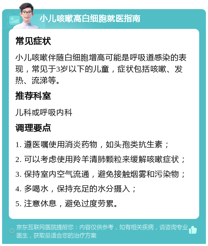 小儿咳嗽高白细胞就医指南 常见症状 小儿咳嗽伴随白细胞增高可能是呼吸道感染的表现，常见于3岁以下的儿童，症状包括咳嗽、发热、流涕等。 推荐科室 儿科或呼吸内科 调理要点 1. 遵医嘱使用消炎药物，如头孢类抗生素； 2. 可以考虑使用羚羊清肺颗粒来缓解咳嗽症状； 3. 保持室内空气流通，避免接触烟雾和污染物； 4. 多喝水，保持充足的水分摄入； 5. 注意休息，避免过度劳累。