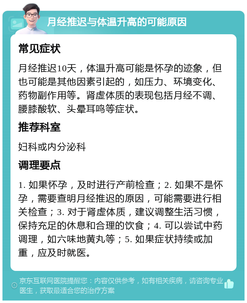 月经推迟与体温升高的可能原因 常见症状 月经推迟10天，体温升高可能是怀孕的迹象，但也可能是其他因素引起的，如压力、环境变化、药物副作用等。肾虚体质的表现包括月经不调、腰膝酸软、头晕耳鸣等症状。 推荐科室 妇科或内分泌科 调理要点 1. 如果怀孕，及时进行产前检查；2. 如果不是怀孕，需要查明月经推迟的原因，可能需要进行相关检查；3. 对于肾虚体质，建议调整生活习惯，保持充足的休息和合理的饮食；4. 可以尝试中药调理，如六味地黄丸等；5. 如果症状持续或加重，应及时就医。