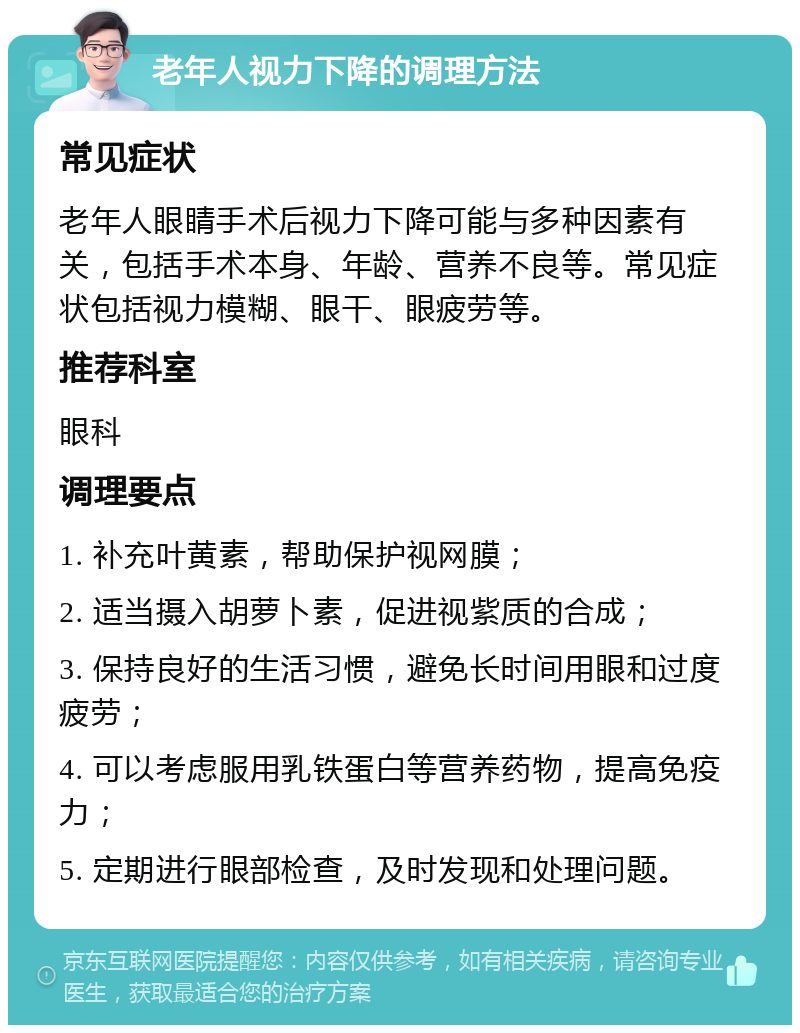 老年人视力下降的调理方法 常见症状 老年人眼睛手术后视力下降可能与多种因素有关，包括手术本身、年龄、营养不良等。常见症状包括视力模糊、眼干、眼疲劳等。 推荐科室 眼科 调理要点 1. 补充叶黄素，帮助保护视网膜； 2. 适当摄入胡萝卜素，促进视紫质的合成； 3. 保持良好的生活习惯，避免长时间用眼和过度疲劳； 4. 可以考虑服用乳铁蛋白等营养药物，提高免疫力； 5. 定期进行眼部检查，及时发现和处理问题。