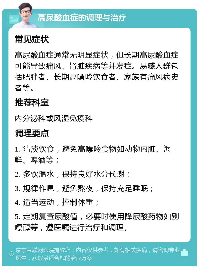 高尿酸血症的调理与治疗 常见症状 高尿酸血症通常无明显症状，但长期高尿酸血症可能导致痛风、肾脏疾病等并发症。易感人群包括肥胖者、长期高嘌呤饮食者、家族有痛风病史者等。 推荐科室 内分泌科或风湿免疫科 调理要点 1. 清淡饮食，避免高嘌呤食物如动物内脏、海鲜、啤酒等； 2. 多饮温水，保持良好水分代谢； 3. 规律作息，避免熬夜，保持充足睡眠； 4. 适当运动，控制体重； 5. 定期复查尿酸值，必要时使用降尿酸药物如别嘌醇等，遵医嘱进行治疗和调理。