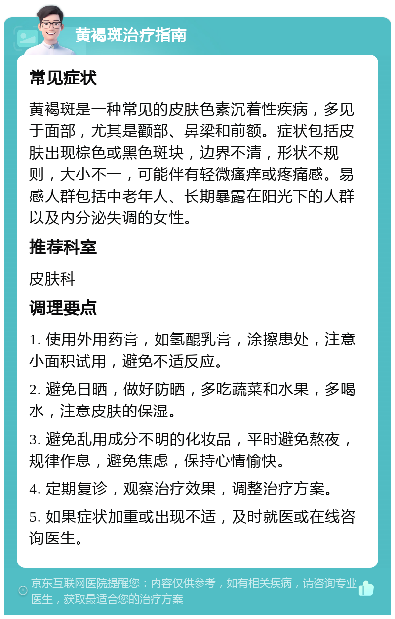 黄褐斑治疗指南 常见症状 黄褐斑是一种常见的皮肤色素沉着性疾病，多见于面部，尤其是颧部、鼻梁和前额。症状包括皮肤出现棕色或黑色斑块，边界不清，形状不规则，大小不一，可能伴有轻微瘙痒或疼痛感。易感人群包括中老年人、长期暴露在阳光下的人群以及内分泌失调的女性。 推荐科室 皮肤科 调理要点 1. 使用外用药膏，如氢醌乳膏，涂擦患处，注意小面积试用，避免不适反应。 2. 避免日晒，做好防晒，多吃蔬菜和水果，多喝水，注意皮肤的保湿。 3. 避免乱用成分不明的化妆品，平时避免熬夜，规律作息，避免焦虑，保持心情愉快。 4. 定期复诊，观察治疗效果，调整治疗方案。 5. 如果症状加重或出现不适，及时就医或在线咨询医生。