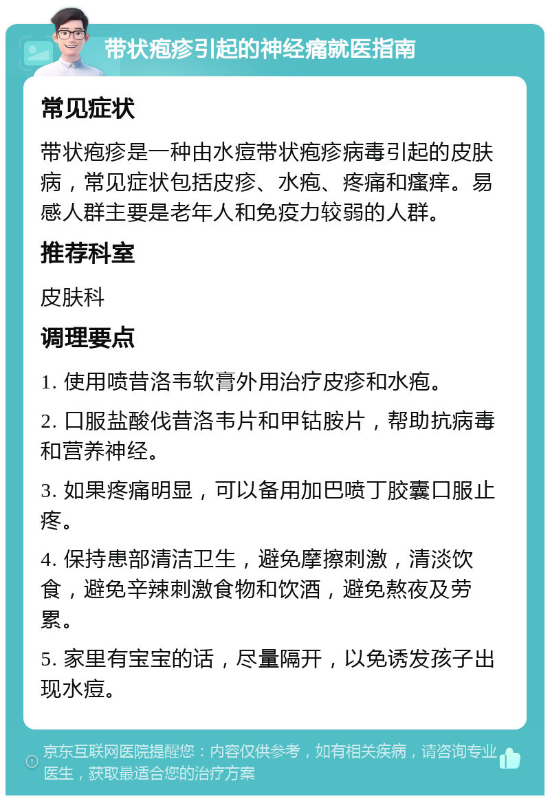 带状疱疹引起的神经痛就医指南 常见症状 带状疱疹是一种由水痘带状疱疹病毒引起的皮肤病，常见症状包括皮疹、水疱、疼痛和瘙痒。易感人群主要是老年人和免疫力较弱的人群。 推荐科室 皮肤科 调理要点 1. 使用喷昔洛韦软膏外用治疗皮疹和水疱。 2. 口服盐酸伐昔洛韦片和甲钴胺片，帮助抗病毒和营养神经。 3. 如果疼痛明显，可以备用加巴喷丁胶囊口服止疼。 4. 保持患部清洁卫生，避免摩擦刺激，清淡饮食，避免辛辣刺激食物和饮酒，避免熬夜及劳累。 5. 家里有宝宝的话，尽量隔开，以免诱发孩子出现水痘。