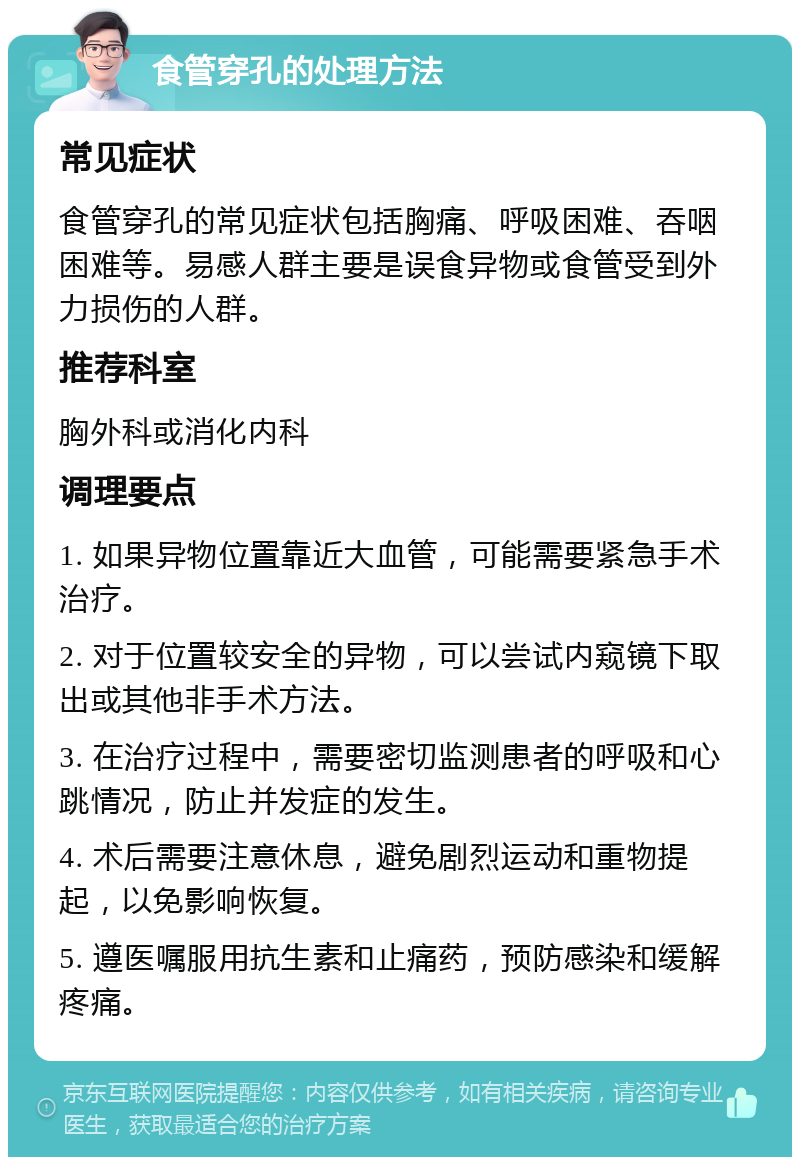 食管穿孔的处理方法 常见症状 食管穿孔的常见症状包括胸痛、呼吸困难、吞咽困难等。易感人群主要是误食异物或食管受到外力损伤的人群。 推荐科室 胸外科或消化内科 调理要点 1. 如果异物位置靠近大血管，可能需要紧急手术治疗。 2. 对于位置较安全的异物，可以尝试内窥镜下取出或其他非手术方法。 3. 在治疗过程中，需要密切监测患者的呼吸和心跳情况，防止并发症的发生。 4. 术后需要注意休息，避免剧烈运动和重物提起，以免影响恢复。 5. 遵医嘱服用抗生素和止痛药，预防感染和缓解疼痛。