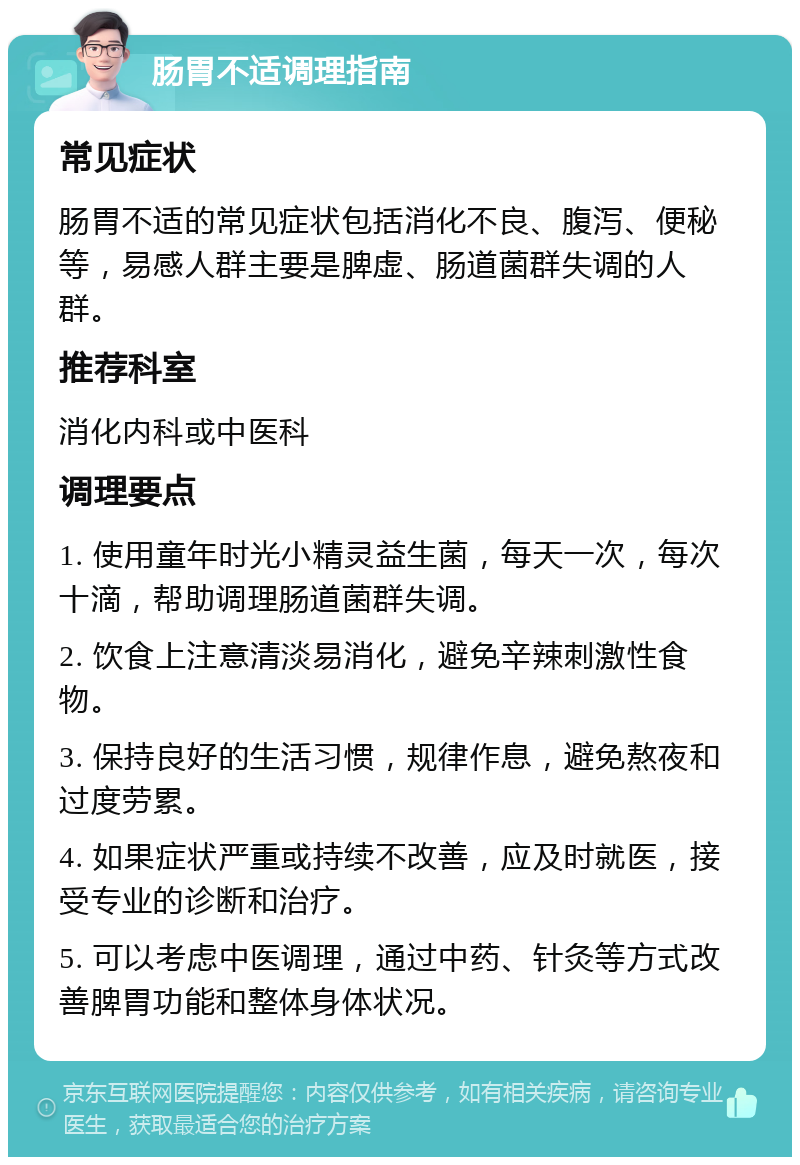 肠胃不适调理指南 常见症状 肠胃不适的常见症状包括消化不良、腹泻、便秘等，易感人群主要是脾虚、肠道菌群失调的人群。 推荐科室 消化内科或中医科 调理要点 1. 使用童年时光小精灵益生菌，每天一次，每次十滴，帮助调理肠道菌群失调。 2. 饮食上注意清淡易消化，避免辛辣刺激性食物。 3. 保持良好的生活习惯，规律作息，避免熬夜和过度劳累。 4. 如果症状严重或持续不改善，应及时就医，接受专业的诊断和治疗。 5. 可以考虑中医调理，通过中药、针灸等方式改善脾胃功能和整体身体状况。