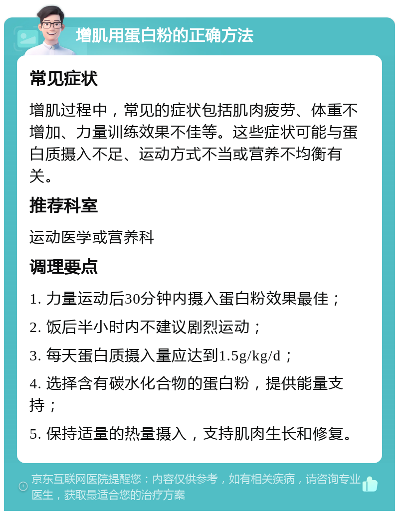 增肌用蛋白粉的正确方法 常见症状 增肌过程中，常见的症状包括肌肉疲劳、体重不增加、力量训练效果不佳等。这些症状可能与蛋白质摄入不足、运动方式不当或营养不均衡有关。 推荐科室 运动医学或营养科 调理要点 1. 力量运动后30分钟内摄入蛋白粉效果最佳； 2. 饭后半小时内不建议剧烈运动； 3. 每天蛋白质摄入量应达到1.5g/kg/d； 4. 选择含有碳水化合物的蛋白粉，提供能量支持； 5. 保持适量的热量摄入，支持肌肉生长和修复。