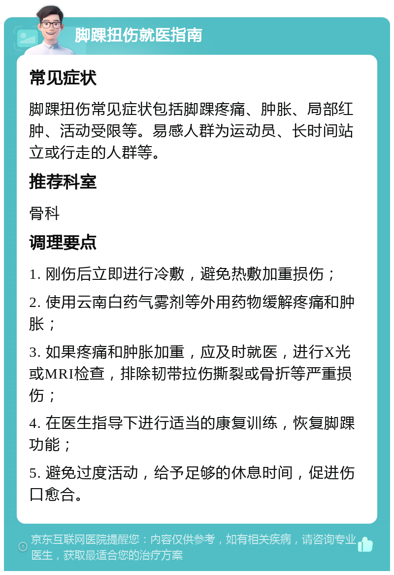 脚踝扭伤就医指南 常见症状 脚踝扭伤常见症状包括脚踝疼痛、肿胀、局部红肿、活动受限等。易感人群为运动员、长时间站立或行走的人群等。 推荐科室 骨科 调理要点 1. 刚伤后立即进行冷敷，避免热敷加重损伤； 2. 使用云南白药气雾剂等外用药物缓解疼痛和肿胀； 3. 如果疼痛和肿胀加重，应及时就医，进行X光或MRI检查，排除韧带拉伤撕裂或骨折等严重损伤； 4. 在医生指导下进行适当的康复训练，恢复脚踝功能； 5. 避免过度活动，给予足够的休息时间，促进伤口愈合。